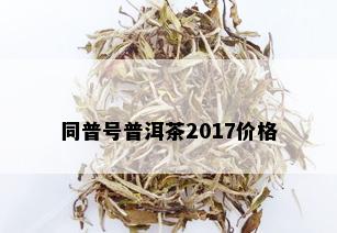 同普号普洱茶2017价格