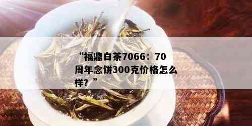 “福鼎白茶7066：70周年念饼300克价格怎么样？”