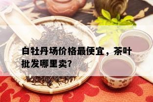 白牡丹场价格更便宜，茶叶批发哪里卖？