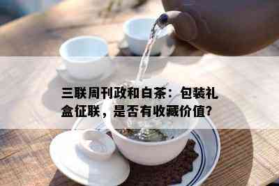 三联周刊政和白茶：包装礼盒征联，是否有收藏价值？