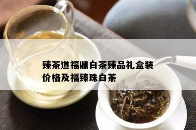 臻茶道福鼎白茶臻品礼盒装价格及福臻珠白茶