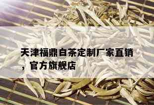 天津福鼎白茶定制厂家直销，官方旗舰店