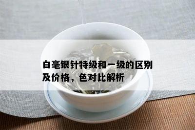 白毫银针特级和一级的区别及价格，色对比解析