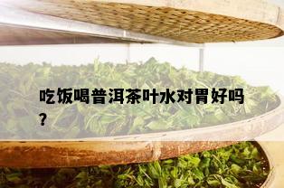 吃饭喝普洱茶叶水对胃好吗？