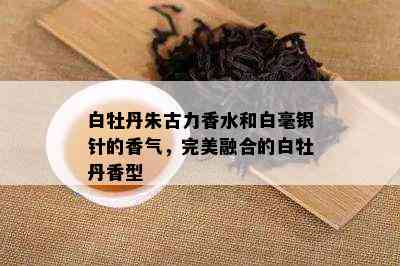 白牡丹朱古力香水和白毫银针的香气，完美融合的白牡丹香型