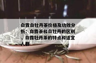 白露白牡丹茶价格及功效分析：白露茶和白牡丹的区别，白露牡丹茶的特点和适宜人群