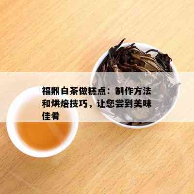 福鼎白茶做糕点：制作方法和烘焙技巧，让您尝到美味佳肴