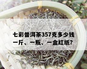 七彩普洱茶357克多少钱一斤、一瓶、一盒红纸?