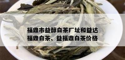 福鼎市益醇白茶厂址和益达福鼎白茶、益福鼎白茶价格