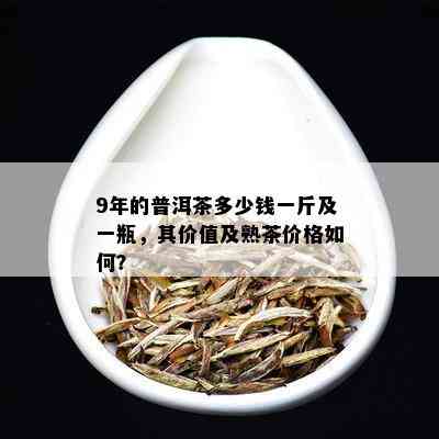 9年的普洱茶多少钱一斤及一瓶，其价值及熟茶价格如何？