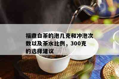 福鼎白茶的泡几克和冲泡次数以及茶水比例，300克的选择建议