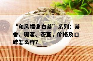 “和风福鼎白茶”系列：茶舍、啜茗、茶室，价格及口碑怎么样？