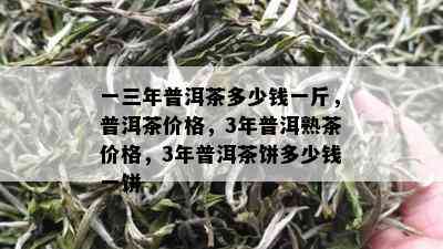 一三年普洱茶多少钱一斤，普洱茶价格，3年普洱熟茶价格，3年普洱茶饼多少钱一饼