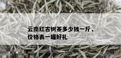 云南红古树茶多少钱一斤，价格表一罐好礼