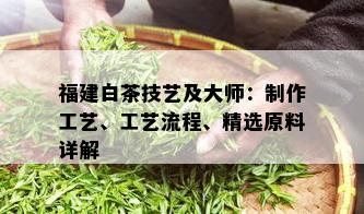 福建白茶技艺及大师：制作工艺、工艺流程、精选原料详解