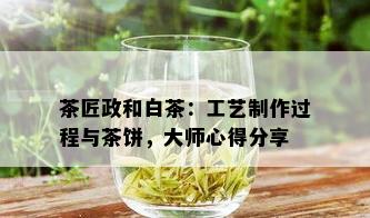 茶匠政和白茶：工艺制作过程与茶饼，大师心得分享