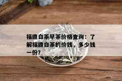 福鼎白茶早茶价格查询：了解福鼎白茶的价钱，多少钱一份？