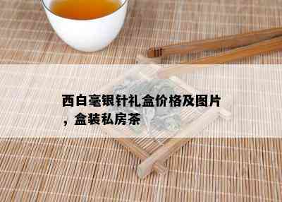 西白毫银针礼盒价格及图片，盒装私房茶