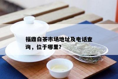 福鼎白茶市场地址及电话查询，位于哪里？