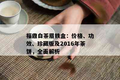 福鼎白茶眉铁盒：价格、功效、珍藏版及2016年茶饼，全面解析