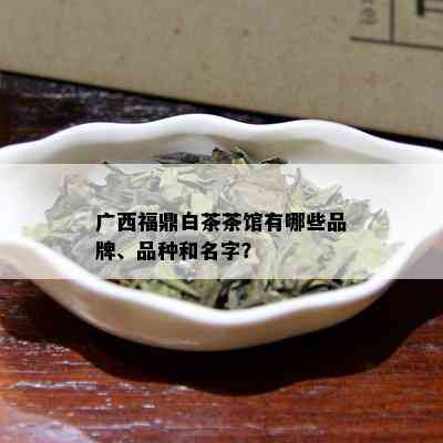 广西福鼎白茶茶馆有哪些品牌、品种和名字？