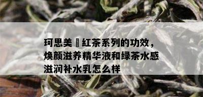 珂思美媞红茶系列的功效，焕颜滋养精华液和绿茶水感滋润补水乳怎么样