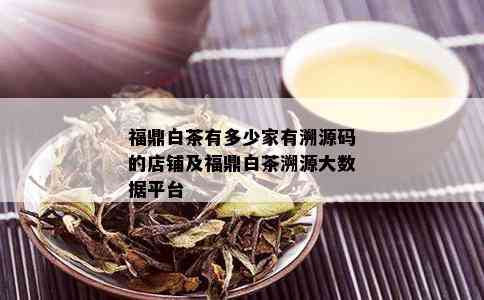 福鼎白茶有多少家有溯源码的店铺及福鼎白茶溯源大数据平台