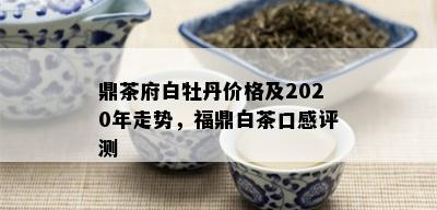 鼎茶府白牡丹价格及2020年走势，福鼎白茶口感评测