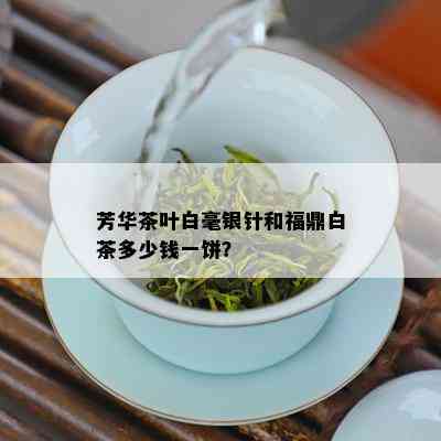 芳华茶叶白毫银针和福鼎白茶多少钱一饼？