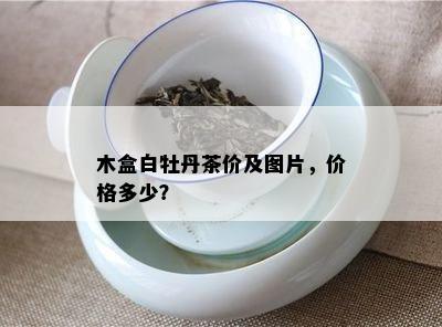 木盒白牡丹茶价及图片，价格多少？