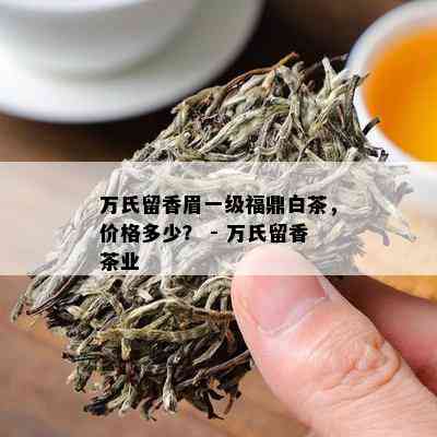 万氏留香眉一级福鼎白茶，价格多少？ - 万氏留香茶业