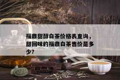 福鼎甜醇白茶价格表查询，甜回味的福鼎白茶售价是多少？