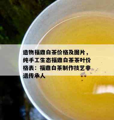 造物福鼎白茶价格及图片，纯手工生态福鼎白茶茶叶价格表：福鼎白茶制作技艺非遗传承人