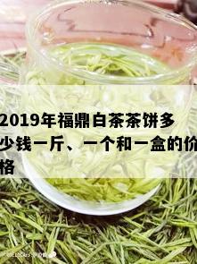 2019年福鼎白茶茶饼多少钱一斤、一个和一盒的价格