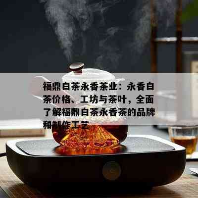 福鼎白茶永香茶业：永香白茶价格、工坊与茶叶，全面了解福鼎白茶永香茶的品牌和制作工艺