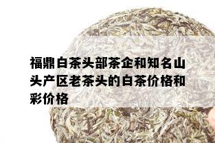 福鼎白茶头部茶企和知名山头产区老茶头的白茶价格和彩价格