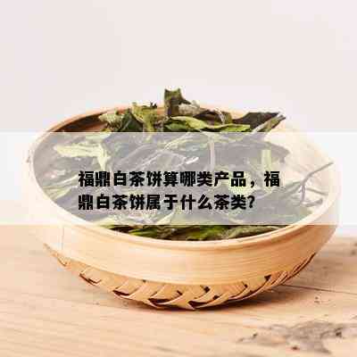 福鼎白茶饼算哪类产品，福鼎白茶饼属于什么茶类？