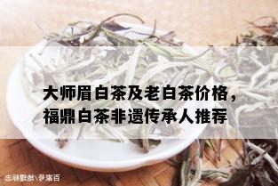 大师眉白茶及老白茶价格，福鼎白茶非遗传承人推荐