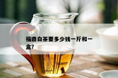 福鼎白茶要多少钱一斤和一盒？