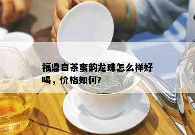 福鼎白茶蜜韵龙珠怎么样好喝，价格如何？