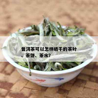 普洱茶可以怎样晒干的茶叶、茶饼、茶水？