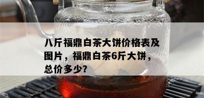 八斤福鼎白茶大饼价格表及图片，福鼎白茶6斤大饼，总价多少？