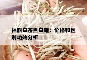 福鼎白茶黑白罐：价格和区别功效分析