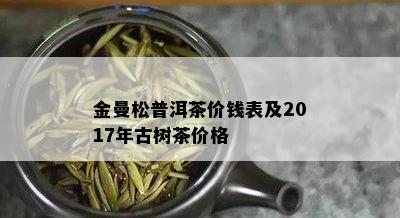 金曼松普洱茶价钱表及2017年古树茶价格