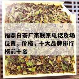 福鼎白茶厂家联系电话及场位置，价格，十大品牌排行榜前十名