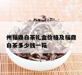 州福鼎白茶礼盒价格及福鼎白茶多少钱一箱