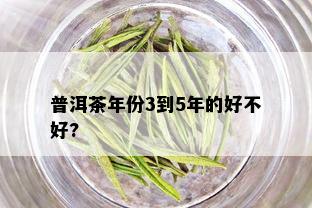 普洱茶年份3到5年的好不好?