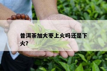 普洱茶加大枣上火吗还是下火？