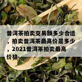 普洱茶拍卖交易额多少合适，拍卖普洱茶更高价是多少，2021普洱茶拍卖更高价格