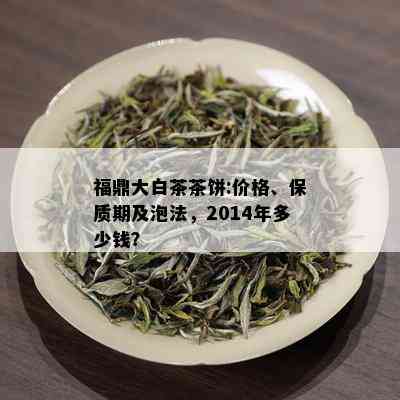 福鼎大白茶茶饼:价格、保质期及泡法，2014年多少钱？